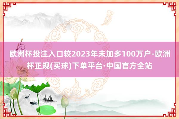 欧洲杯投注入口较2023年末加多100万户-欧洲杯正规(买球)下单平台·中国官方全站