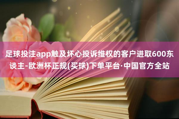 足球投注app触及坏心投诉维权的客户进取600东谈主-欧洲杯正规(买球)下单平台·中国官方全站
