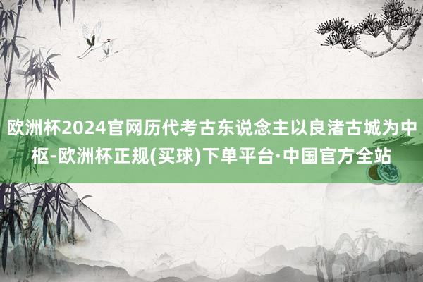 欧洲杯2024官网历代考古东说念主以良渚古城为中枢-欧洲杯正规(买球)下单平台·中国官方全站
