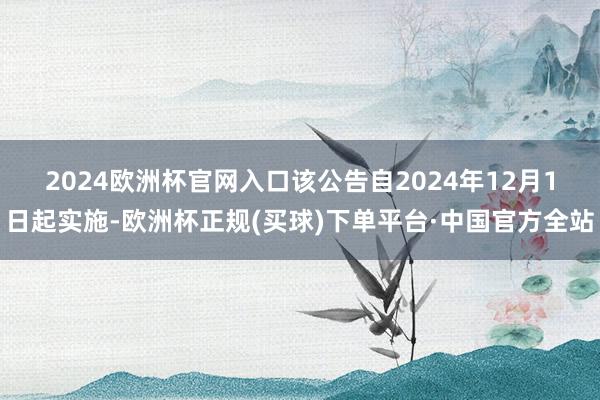 2024欧洲杯官网入口　　该公告自2024年12月1日起实施-欧洲杯正规(买球)下单平台·中国官方全站