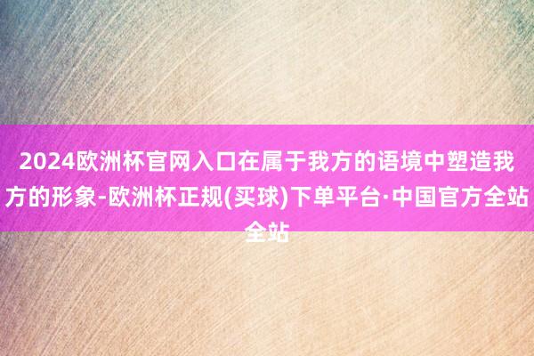 2024欧洲杯官网入口在属于我方的语境中塑造我方的形象-欧洲杯正规(买球)下单平台·中国官方全站