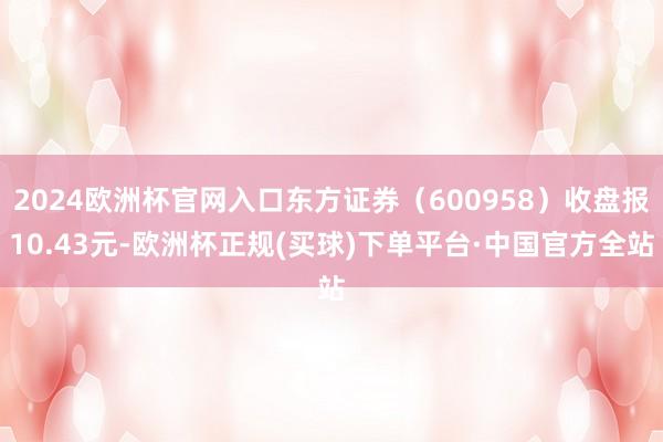 2024欧洲杯官网入口东方证券（600958）收盘报10.43元-欧洲杯正规(买球)下单平台·中国官方全站