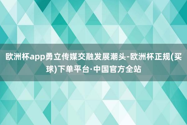 欧洲杯app勇立传媒交融发展潮头-欧洲杯正规(买球)下单平台·中国官方全站