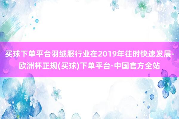 买球下单平台羽绒服行业在2019年往时快速发展-欧洲杯正规(买球)下单平台·中国官方全站