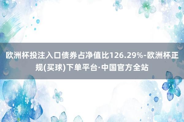 欧洲杯投注入口债券占净值比126.29%-欧洲杯正规(买球)下单平台·中国官方全站