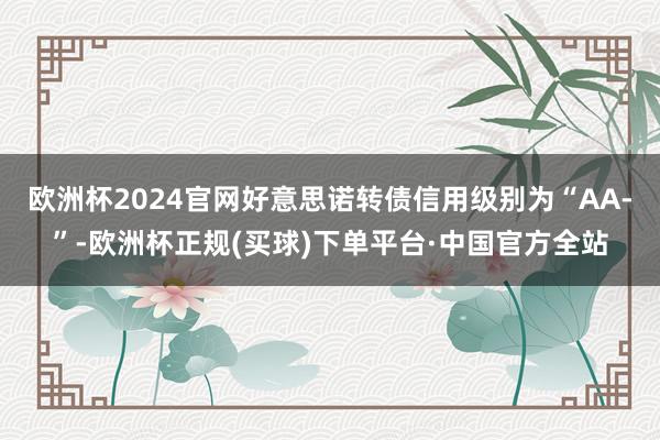欧洲杯2024官网好意思诺转债信用级别为“AA-”-欧洲杯正规(买球)下单平台·中国官方全站
