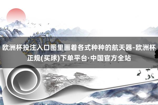 欧洲杯投注入口图里画着各式种种的航天器-欧洲杯正规(买球)下单平台·中国官方全站