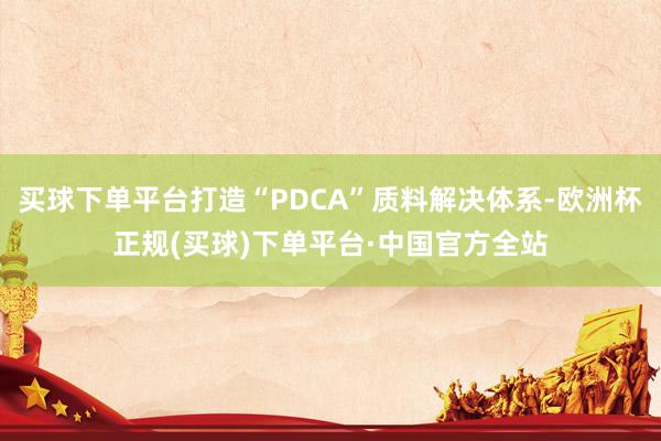买球下单平台打造“PDCA”质料解决体系-欧洲杯正规(买球)下单平台·中国官方全站
