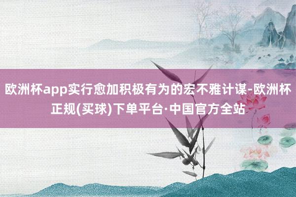 欧洲杯app实行愈加积极有为的宏不雅计谋-欧洲杯正规(买球)下单平台·中国官方全站