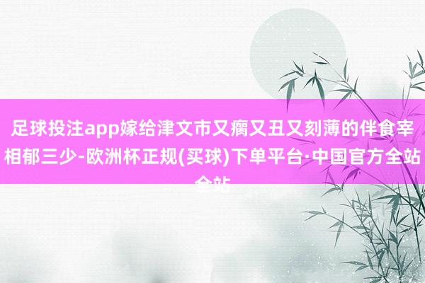 足球投注app嫁给津文市又瘸又丑又刻薄的伴食宰相郁三少-欧洲杯正规(买球)下单平台·中国官方全站