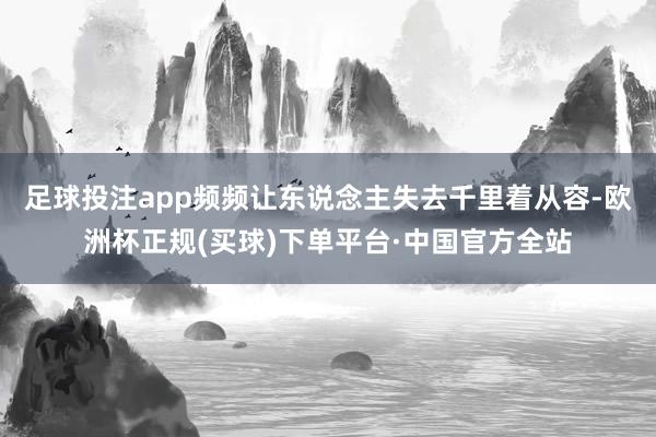 足球投注app频频让东说念主失去千里着从容-欧洲杯正规(买球)下单平台·中国官方全站