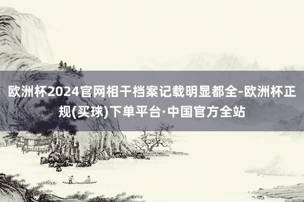 欧洲杯2024官网相干档案记载明显都全-欧洲杯正规(买球)下单平台·中国官方全站