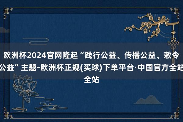 欧洲杯2024官网隆起“践行公益、传播公益、敕令公益”主题-欧洲杯正规(买球)下单平台·中国官方全站