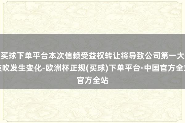 买球下单平台本次信赖受益权转让将导致公司第一大鼓吹发生变化-欧洲杯正规(买球)下单平台·中国官方全站