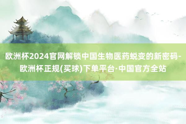 欧洲杯2024官网解锁中国生物医药蜕变的新密码-欧洲杯正规(买球)下单平台·中国官方全站