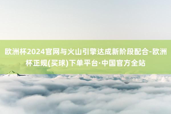 欧洲杯2024官网与火山引擎达成新阶段配合-欧洲杯正规(买球)下单平台·中国官方全站
