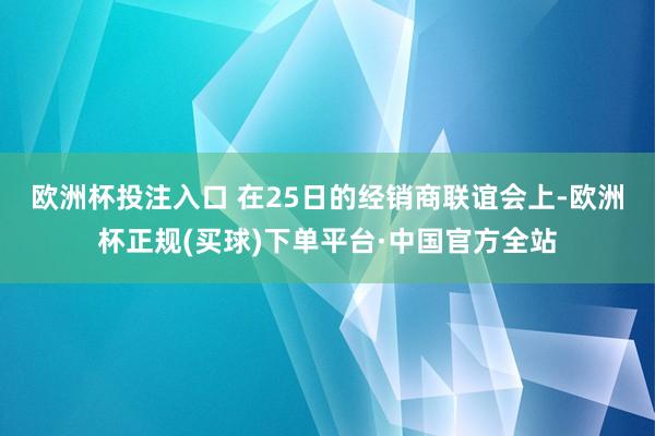 欧洲杯投注入口 在25日的经销商联谊会上-欧洲杯正规(买球)下单平台·中国官方全站