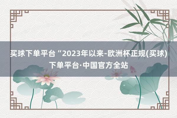 买球下单平台　　“2023年以来-欧洲杯正规(买球)下单平台·中国官方全站
