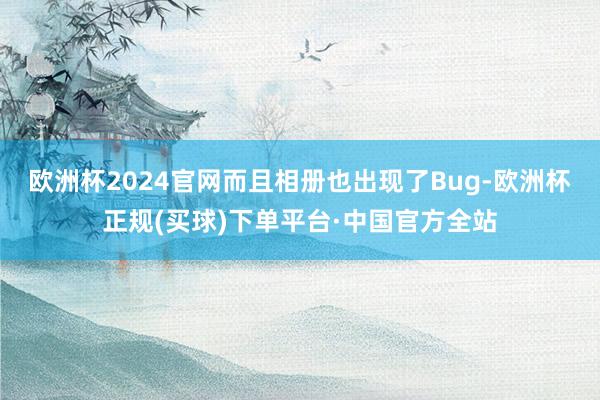 欧洲杯2024官网而且相册也出现了Bug-欧洲杯正规(买球)下单平台·中国官方全站