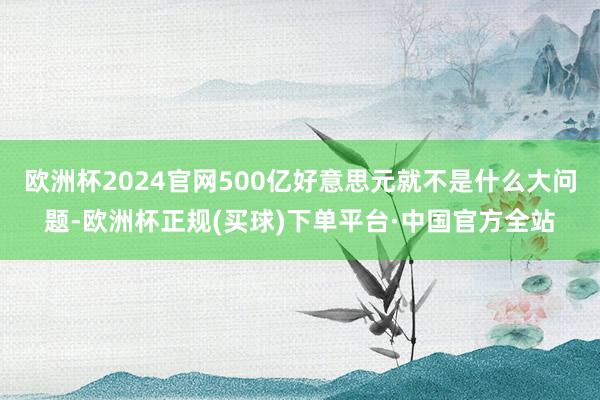 欧洲杯2024官网500亿好意思元就不是什么大问题-欧洲杯正规(买球)下单平台·中国官方全站