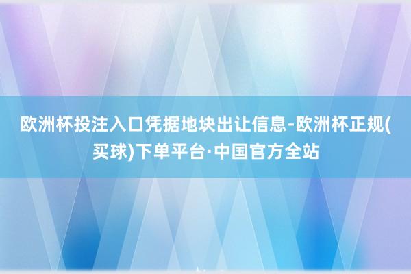 欧洲杯投注入口　　凭据地块出让信息-欧洲杯正规(买球)下单平台·中国官方全站