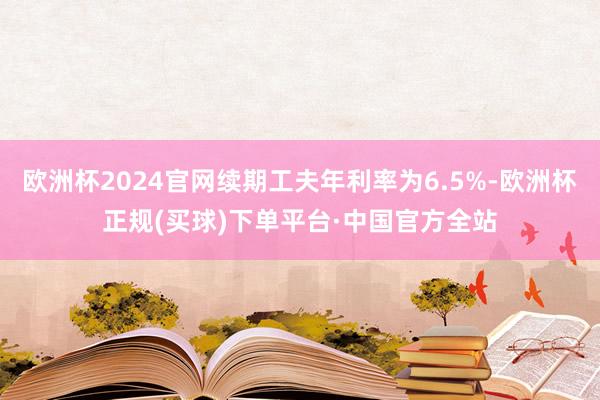 欧洲杯2024官网续期工夫年利率为6.5%-欧洲杯正规(买球)下单平台·中国官方全站