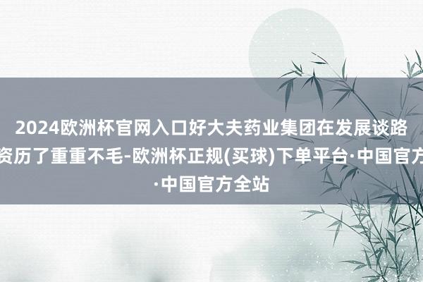 2024欧洲杯官网入口好大夫药业集团在发展谈路上也资历了重重不毛-欧洲杯正规(买球)下单平台·中国官方全站