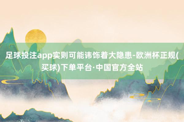 足球投注app实则可能讳饰着大隐患-欧洲杯正规(买球)下单平台·中国官方全站