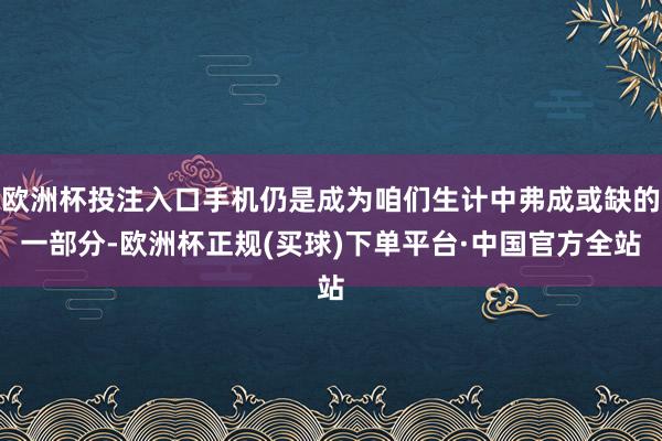 欧洲杯投注入口手机仍是成为咱们生计中弗成或缺的一部分-欧洲杯正规(买球)下单平台·中国官方全站