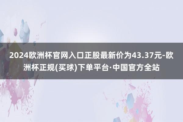2024欧洲杯官网入口正股最新价为43.37元-欧洲杯正规(买球)下单平台·中国官方全站