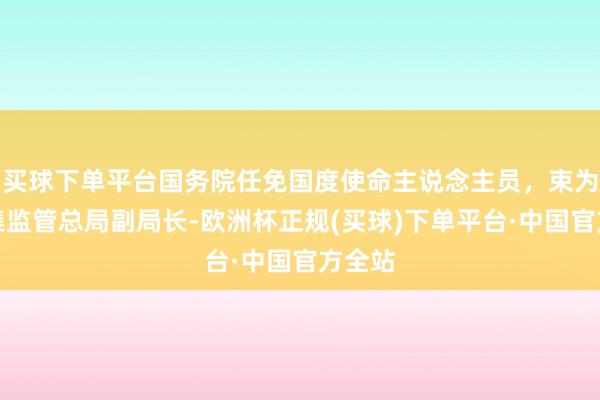 买球下单平台国务院任免国度使命主说念主员，束为任市集监管总局副局长-欧洲杯正规(买球)下单平台·中国官方全站