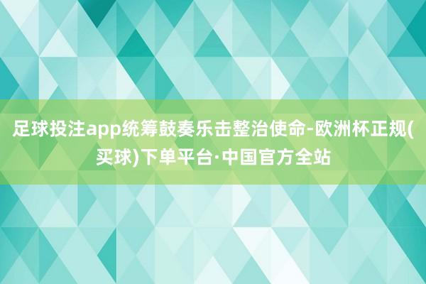 足球投注app统筹鼓奏乐击整治使命-欧洲杯正规(买球)下单平台·中国官方全站