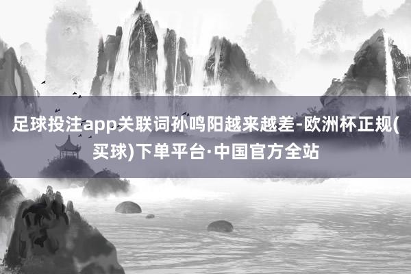 足球投注app关联词孙鸣阳越来越差-欧洲杯正规(买球)下单平台·中国官方全站