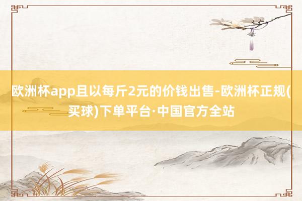 欧洲杯app且以每斤2元的价钱出售-欧洲杯正规(买球)下单平台·中国官方全站
