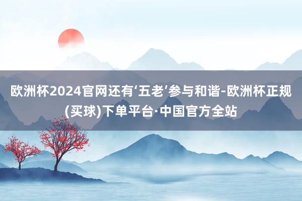 欧洲杯2024官网还有‘五老’参与和谐-欧洲杯正规(买球)下单平台·中国官方全站