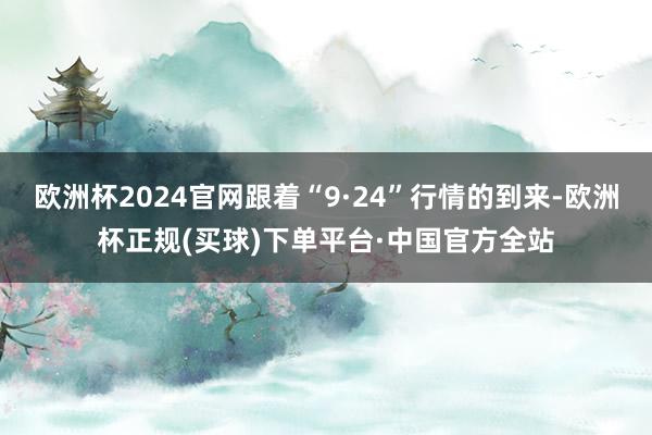 欧洲杯2024官网跟着“9·24”行情的到来-欧洲杯正规(买球)下单平台·中国官方全站