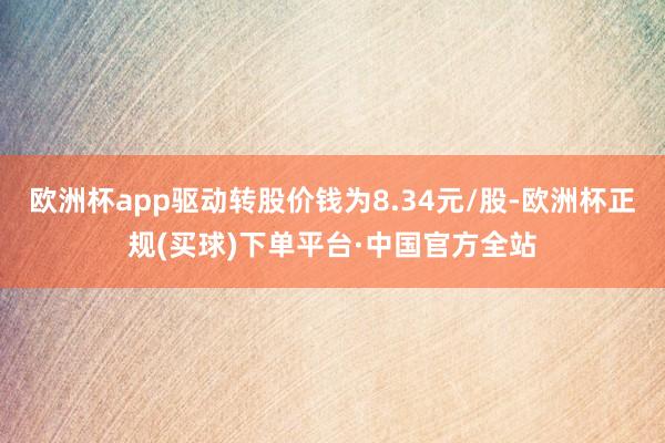 欧洲杯app驱动转股价钱为8.34元/股-欧洲杯正规(买球)下单平台·中国官方全站