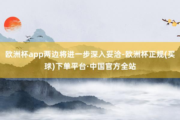欧洲杯app两边将进一步深入妥洽-欧洲杯正规(买球)下单平台·中国官方全站