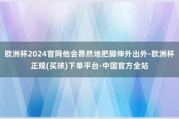 欧洲杯2024官网他会昂然地把脚伸外出外-欧洲杯正规(买球)下单平台·中国官方全站