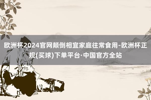 欧洲杯2024官网颠倒相宜家庭往常食用-欧洲杯正规(买球)下单平台·中国官方全站