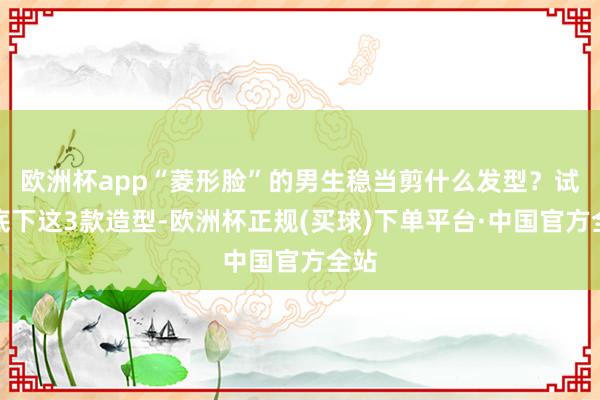 欧洲杯app“菱形脸”的男生稳当剪什么发型？试试底下这3款造型-欧洲杯正规(买球)下单平台·中国官方全站