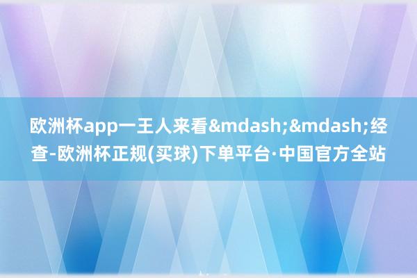 欧洲杯app一王人来看&mdash;&mdash;经查-欧洲杯正规(买球)下单平台·中国官方全站