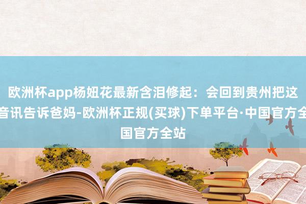 欧洲杯app杨妞花最新含泪修起：会回到贵州把这个音讯告诉爸妈-欧洲杯正规(买球)下单平台·中国官方全站