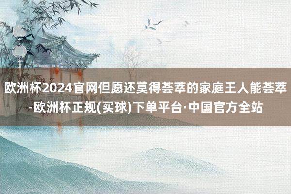 欧洲杯2024官网但愿还莫得荟萃的家庭王人能荟萃-欧洲杯正规(买球)下单平台·中国官方全站