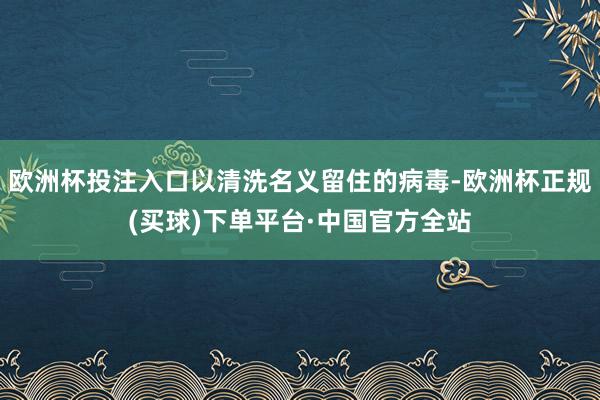 欧洲杯投注入口以清洗名义留住的病毒-欧洲杯正规(买球)下单平台·中国官方全站