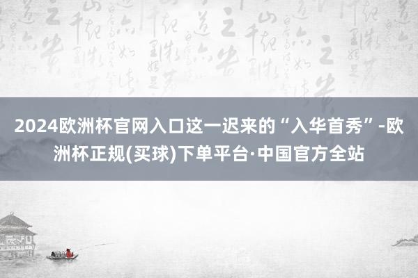 2024欧洲杯官网入口这一迟来的“入华首秀”-欧洲杯正规(买球)下单平台·中国官方全站