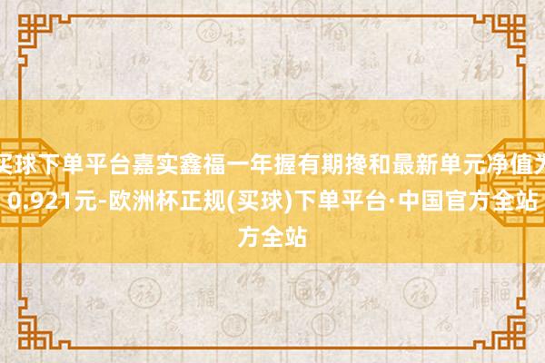买球下单平台嘉实鑫福一年握有期搀和最新单元净值为0.921元-欧洲杯正规(买球)下单平台·中国官方全站