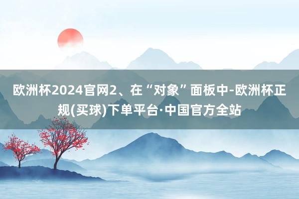 欧洲杯2024官网2、在“对象”面板中-欧洲杯正规(买球)下单平台·中国官方全站