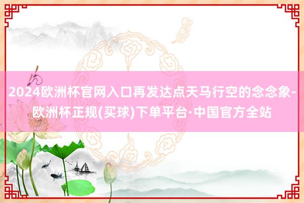2024欧洲杯官网入口再发达点天马行空的念念象-欧洲杯正规(买球)下单平台·中国官方全站
