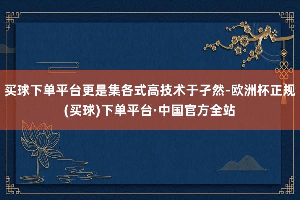 买球下单平台更是集各式高技术于孑然-欧洲杯正规(买球)下单平台·中国官方全站